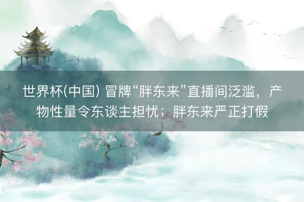 世界杯(中国) 冒牌“胖东来”直播间泛滥,产物性量令东谈主担忧;胖东来严正打假