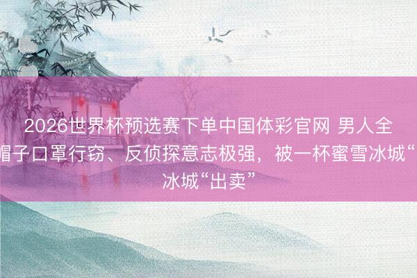 2026世界杯预选赛下单中国体彩官网 男人全程戴帽子口罩行窃、反侦探意志极强，被一杯蜜雪冰城“出卖”