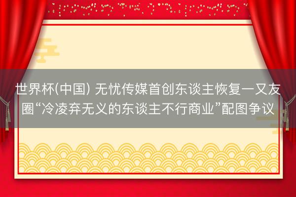 世界杯(中国) 无忧传媒首创东谈主恢复一又友圈“冷凌弃无义的东谈主不行商业”配图争议