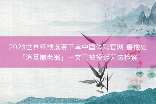 2026世界杯预选赛下单中国体彩官网 兽楼处「追觅崩老翁」一文已被投诉无法检察