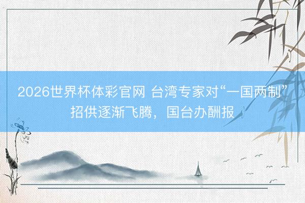 2026世界杯体彩官网 台湾专家对“一国两制”招供逐渐飞腾,国台办酬报