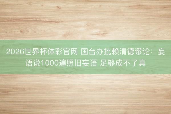 2026世界杯体彩官网 国台办批赖清德谬论：妄语说1000遍照旧妄语 足够成不了真