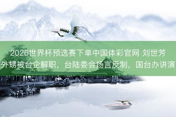 2026世界杯预选赛下单中国体彩官网 刘世芳外甥被台企解职，台陆委会扬言反制，国台办讲演