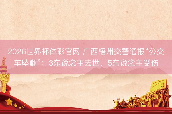 2026世界杯体彩官网 广西梧州交警通报“公交车坠翻”：3东说念主去世、5东说念主受伤