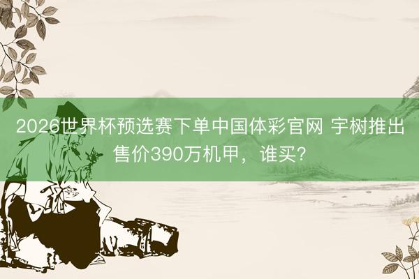 2026世界杯预选赛下单中国体彩官网 宇树推出售价390万机甲，谁买？