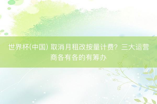 世界杯(中国) 取消月租改按量计费？三大运营商各有各的有筹办