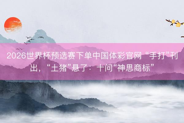 2026世界杯预选赛下单中国体彩官网 “手打”刊出，“土猪”悬了：十问“神思商标”