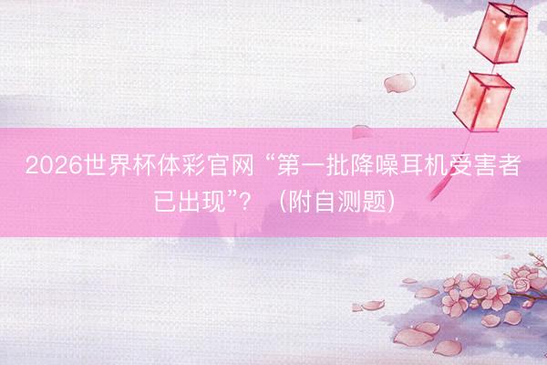 2026世界杯体彩官网 “第一批降噪耳机受害者已出现”？（附自测题）