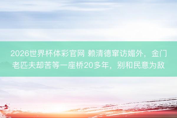 2026世界杯体彩官网 赖清德窜访媚外，金门老匹夫却苦等一座桥20多年，别和民意为敌