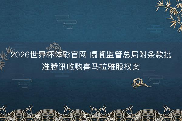 2026世界杯体彩官网 阛阓监管总局附条款批准腾讯收购喜马拉雅股权案