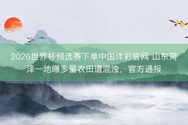 2026世界杯预选赛下单中国体彩官网 山东菏泽一地曝多量农田遭混浊,官方通报