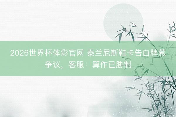 2026世界杯体彩官网 泰兰尼斯鞋卡告白牌惹争议，客服：算作已胁制