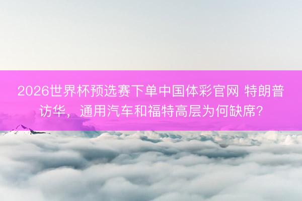 2026世界杯预选赛下单中国体彩官网 特朗普访华，通用汽车和福特高层为何缺席？