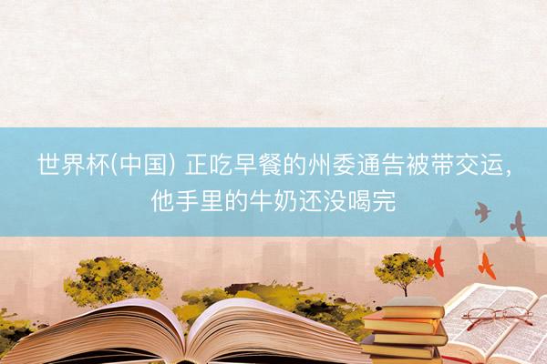 世界杯(中国) 正吃早餐的州委通告被带交运，他手里的牛奶还没喝完
