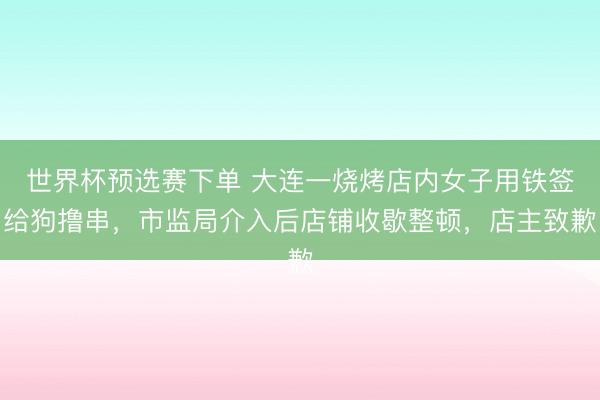 世界杯预选赛下单 大连一烧烤店内女子用铁签给狗撸串,市监局介入后店铺收歇整顿,店主致歉