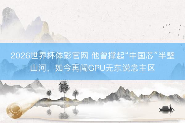 2026世界杯体彩官网 他曾撑起“中国芯”半壁山河，如今再闯GPU无东说念主区