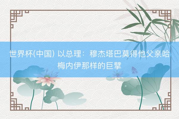 世界杯(中国) 以总理：穆杰塔巴莫得他父亲哈梅内伊那样的巨擘