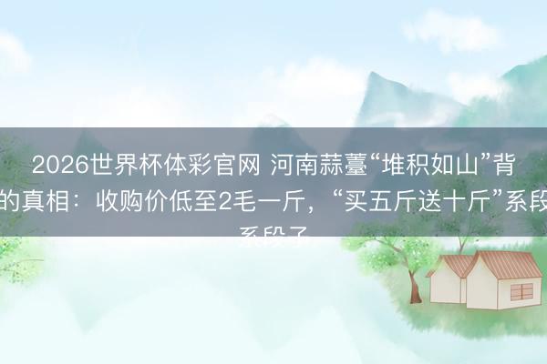 2026世界杯体彩官网 河南蒜薹“堆积如山”背后的真相：收购价低至2毛一斤，“买五斤送十斤”系段子