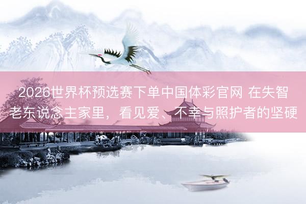 2026世界杯预选赛下单中国体彩官网 在失智老东说念主家里，看见爱、不幸与照护者的坚硬