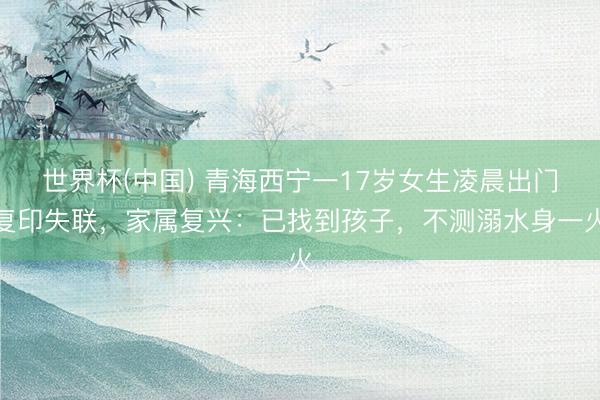 世界杯(中国) 青海西宁一17岁女生凌晨出门复印失联，家属复兴：已找到孩子，不测溺水身一火