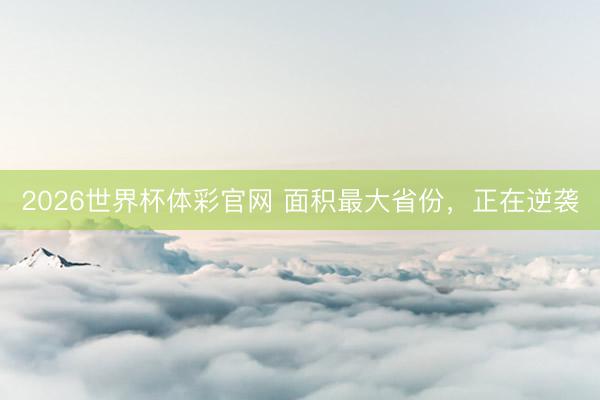 2026世界杯体彩官网 面积最大省份，正在逆袭