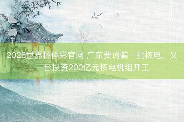 2026世界杯体彩官网 广东要诱骗一批核电，又一台投资200亿元核电机组开工