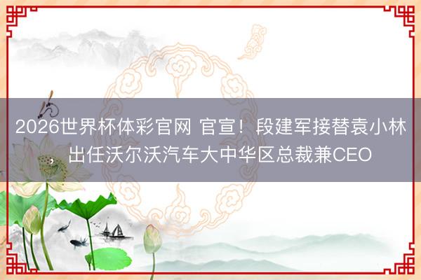 2026世界杯体彩官网 官宣！段建军接替袁小林，出任沃尔沃汽车大中华区总裁兼CEO