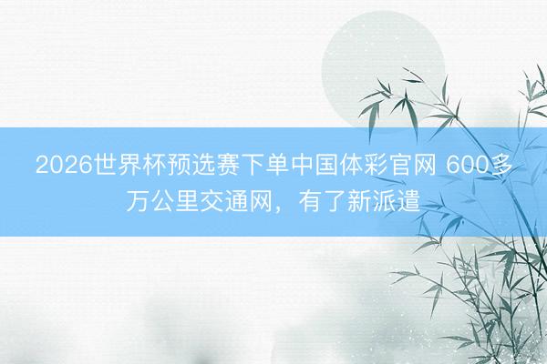2026世界杯预选赛下单中国体彩官网 600多万公里交通网，有了新派遣