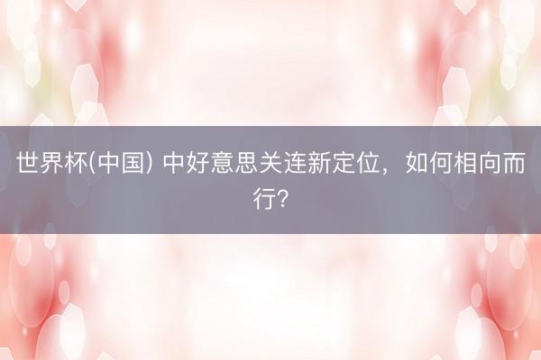 世界杯(中国) 中好意思关连新定位,如何相向而行?