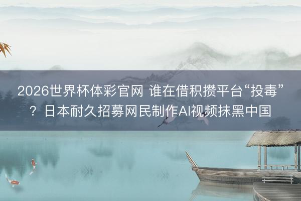 2026世界杯体彩官网 谁在借积攒平台“投毒”?日本耐久招募网民制作AI视频抹黑中国
