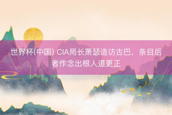 世界杯(中国) CIA局长萧瑟造访古巴，条目后者作念出根人道更正