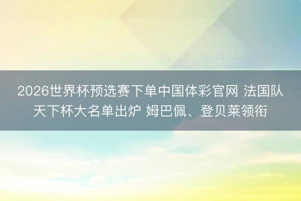 2026世界杯预选赛下单中国体彩官网 法国队天下杯大名单出炉 姆巴佩、登贝莱领衔