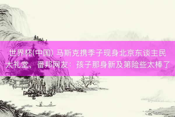 世界杯(中国) 马斯克携季子现身北京东谈主民大礼堂，番邦网友：孩子那身新及第险些太棒了