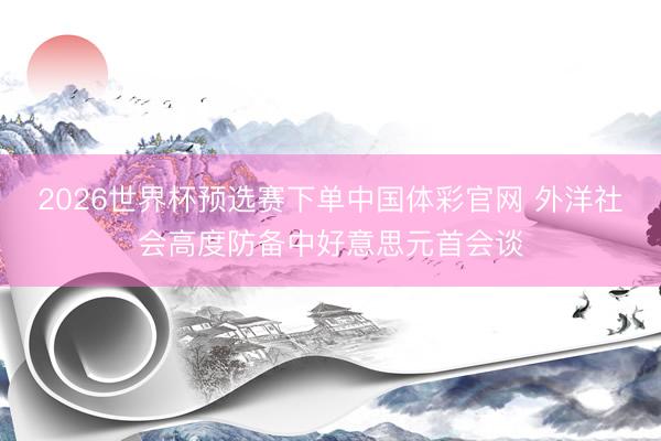 2026世界杯预选赛下单中国体彩官网 外洋社会高度防备中好意思元首会谈