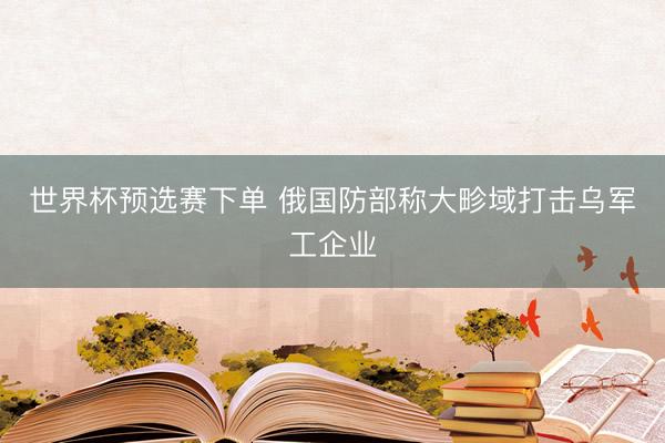 世界杯预选赛下单 俄国防部称大畛域打击乌军工企业