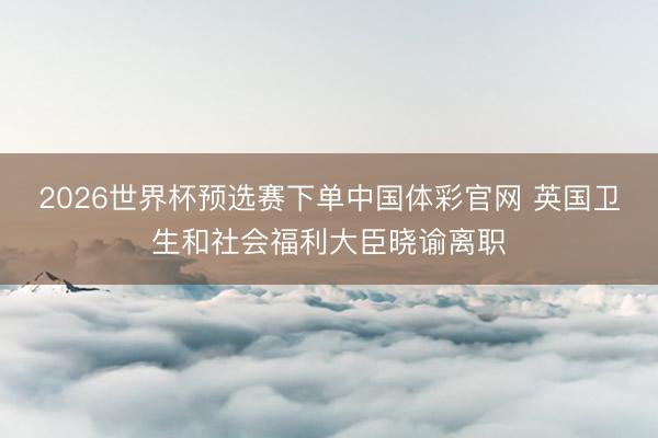 2026世界杯预选赛下单中国体彩官网 英国卫生和社会福利大臣晓谕离职
