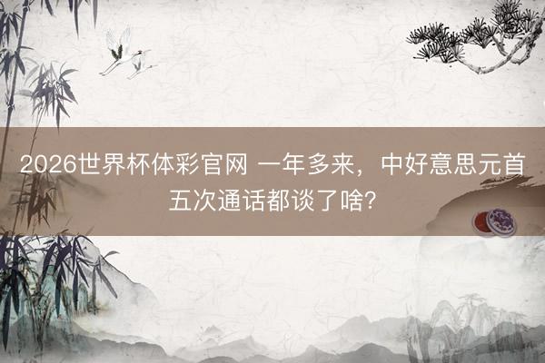 2026世界杯体彩官网 一年多来,中好意思元首五次通话都谈了啥?