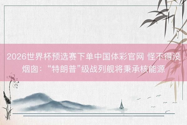 2026世界杯预选赛下单中国体彩官网 怪不得没烟囱：“特朗普”级战列舰将秉承核能源