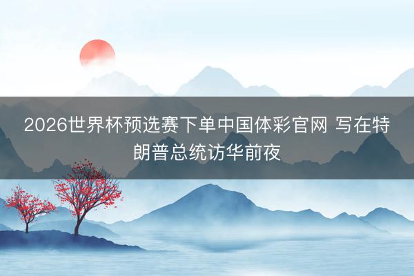 2026世界杯预选赛下单中国体彩官网 写在特朗普总统访华前夜