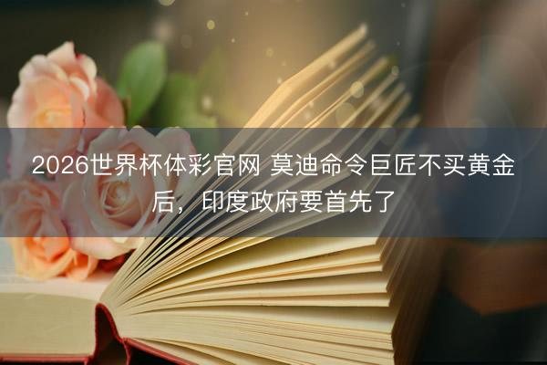2026世界杯体彩官网 莫迪命令巨匠不买黄金后，印度政府要首先了