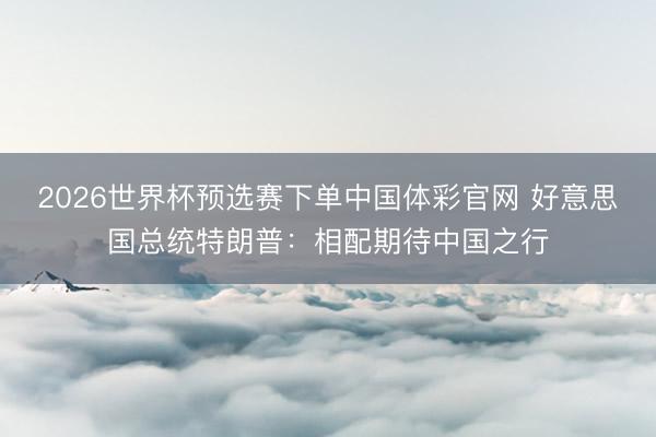 2026世界杯预选赛下单中国体彩官网 好意思国总统特朗普：相配期待中国之行