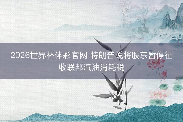 2026世界杯体彩官网 特朗普说将股东暂停征收联邦汽油消耗税