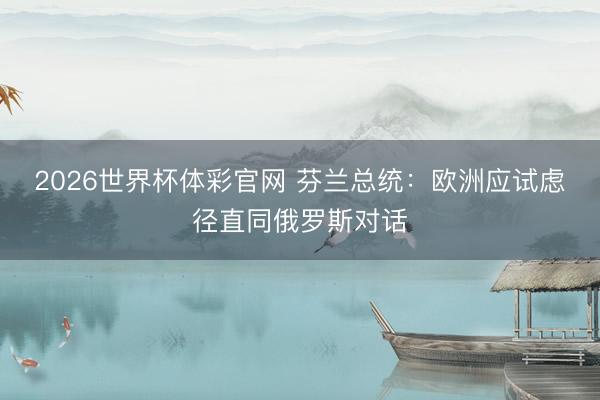 2026世界杯体彩官网 芬兰总统：欧洲应试虑径直同俄罗斯对话