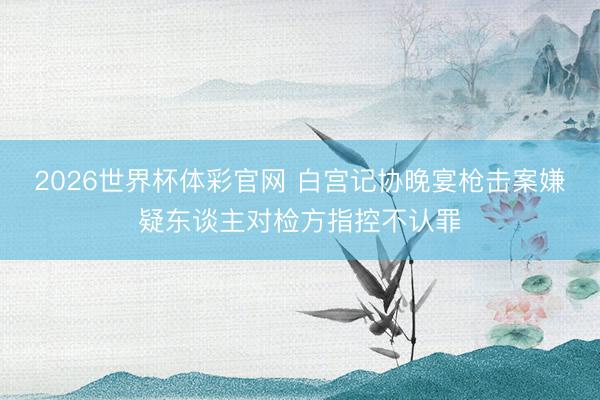 2026世界杯体彩官网 白宫记协晚宴枪击案嫌疑东谈主对检方指控不认罪
