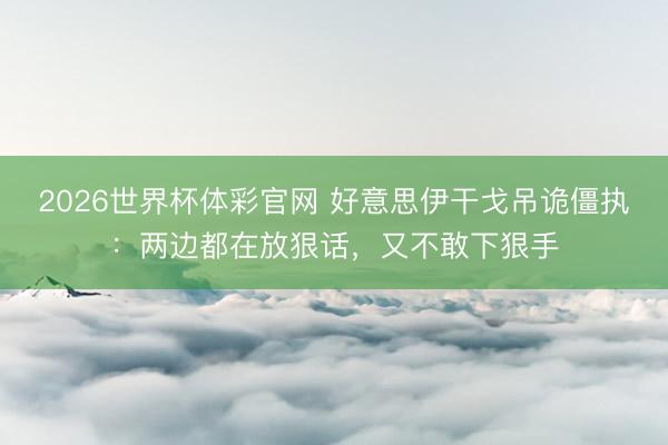 2026世界杯体彩官网 好意思伊干戈吊诡僵执：两边都在放狠话，又不敢下狠手