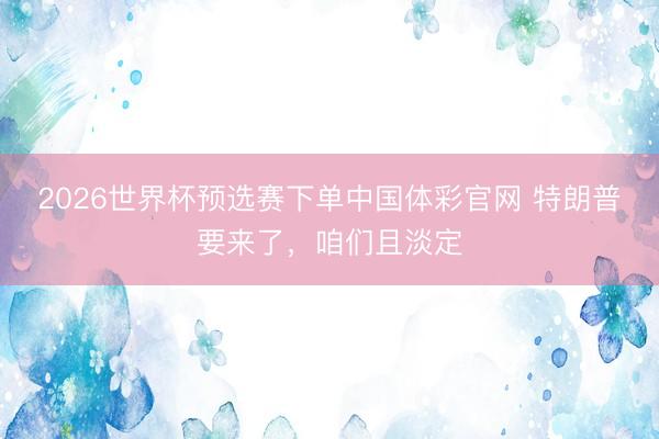 2026世界杯预选赛下单中国体彩官网 特朗普要来了，咱们且淡定