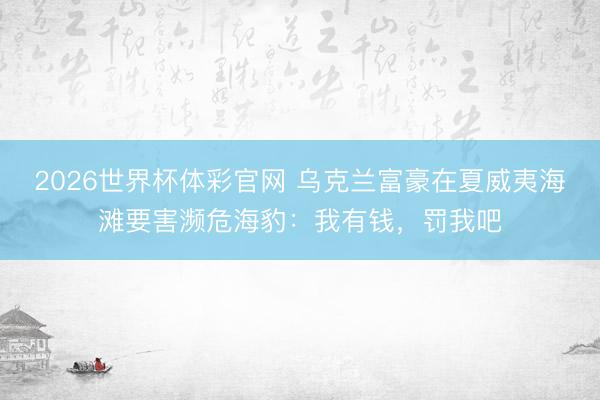 2026世界杯体彩官网 乌克兰富豪在夏威夷海滩要害濒危海豹：我有钱，罚我吧