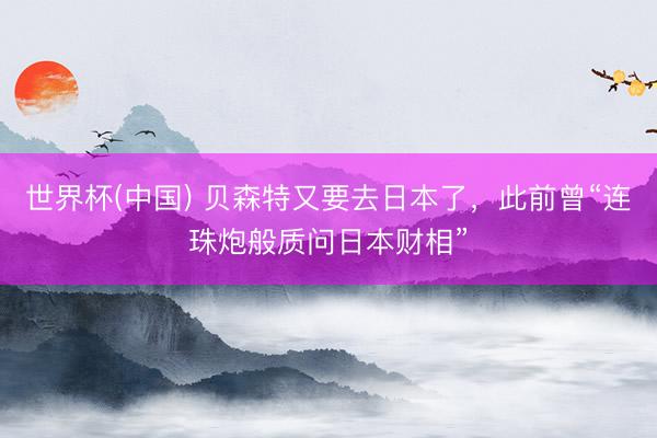 世界杯(中国) 贝森特又要去日本了，此前曾“连珠炮般质问日本财相”