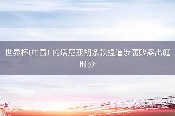 世界杯(中国) 内塔尼亚胡条款捏造涉腐败案出庭时分