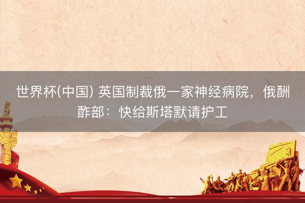 世界杯(中国) 英国制裁俄一家神经病院，俄酬酢部：快给斯塔默请护工